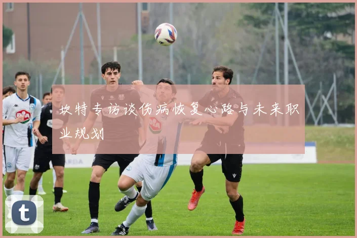 坎特专访谈伤病恢复心路与未来职业规划