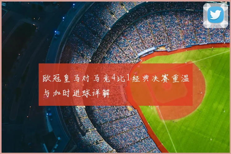 欧冠皇马对马竞4比1经典决赛重温与加时进球详解