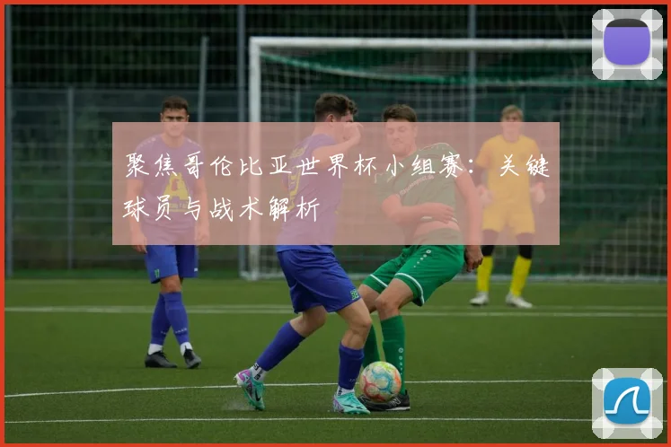 聚焦哥伦比亚世界杯小组赛：关键球员与战术解析