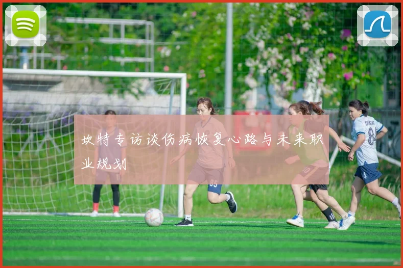 坎特专访谈伤病恢复心路与未来职业规划